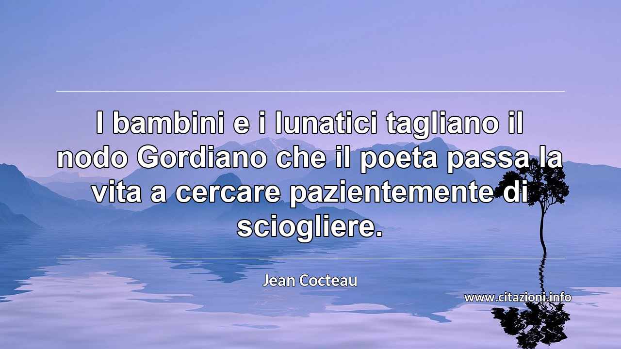 “I bambini e i lunatici tagliano il nodo Gordiano che il poeta passa la vita a cercare pazientemente di sciogliere.”