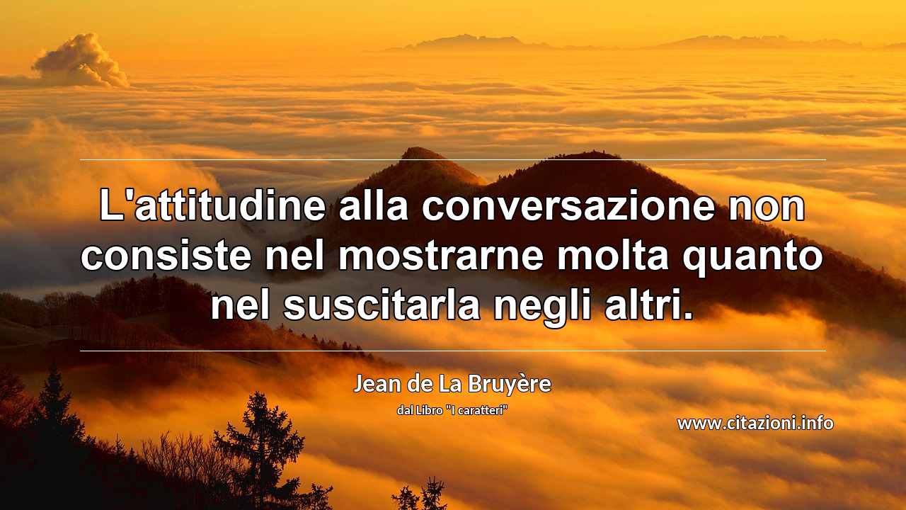 “L'attitudine alla conversazione non consiste nel mostrarne molta quanto nel suscitarla negli altri.”