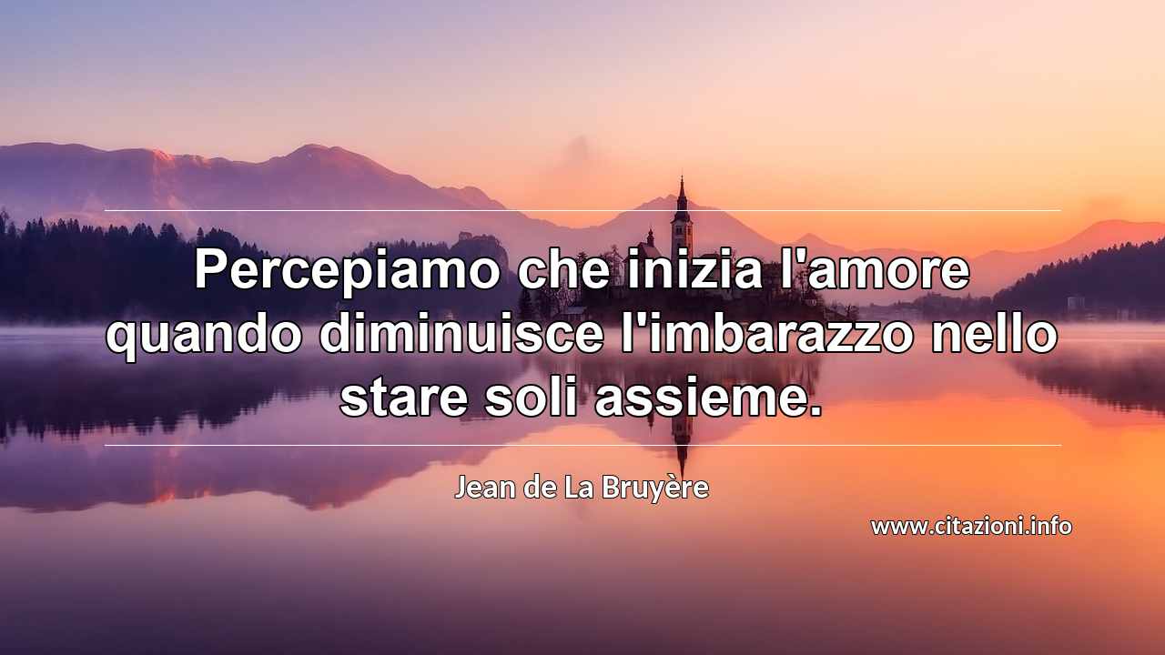 “Percepiamo che inizia l'amore quando diminuisce l'imbarazzo nello stare soli assieme.”
