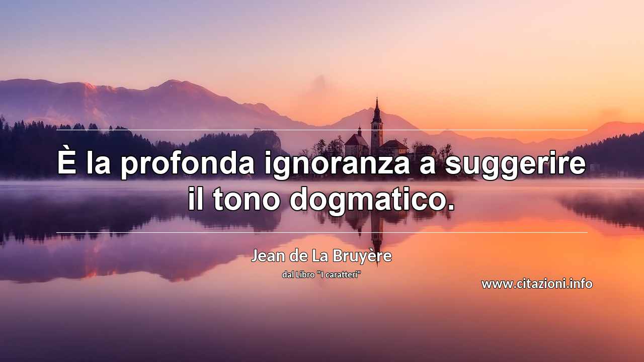 “È la profonda ignoranza a suggerire il tono dogmatico.”