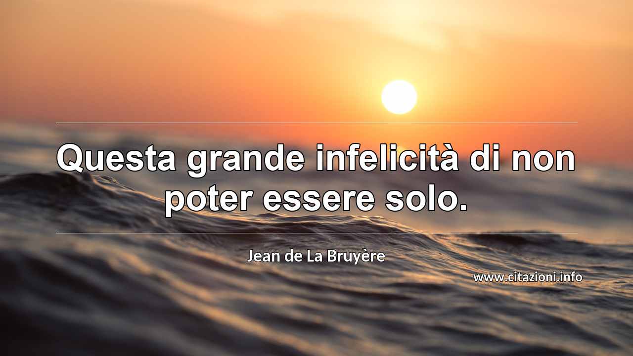 “Questa grande infelicità di non poter essere solo.”