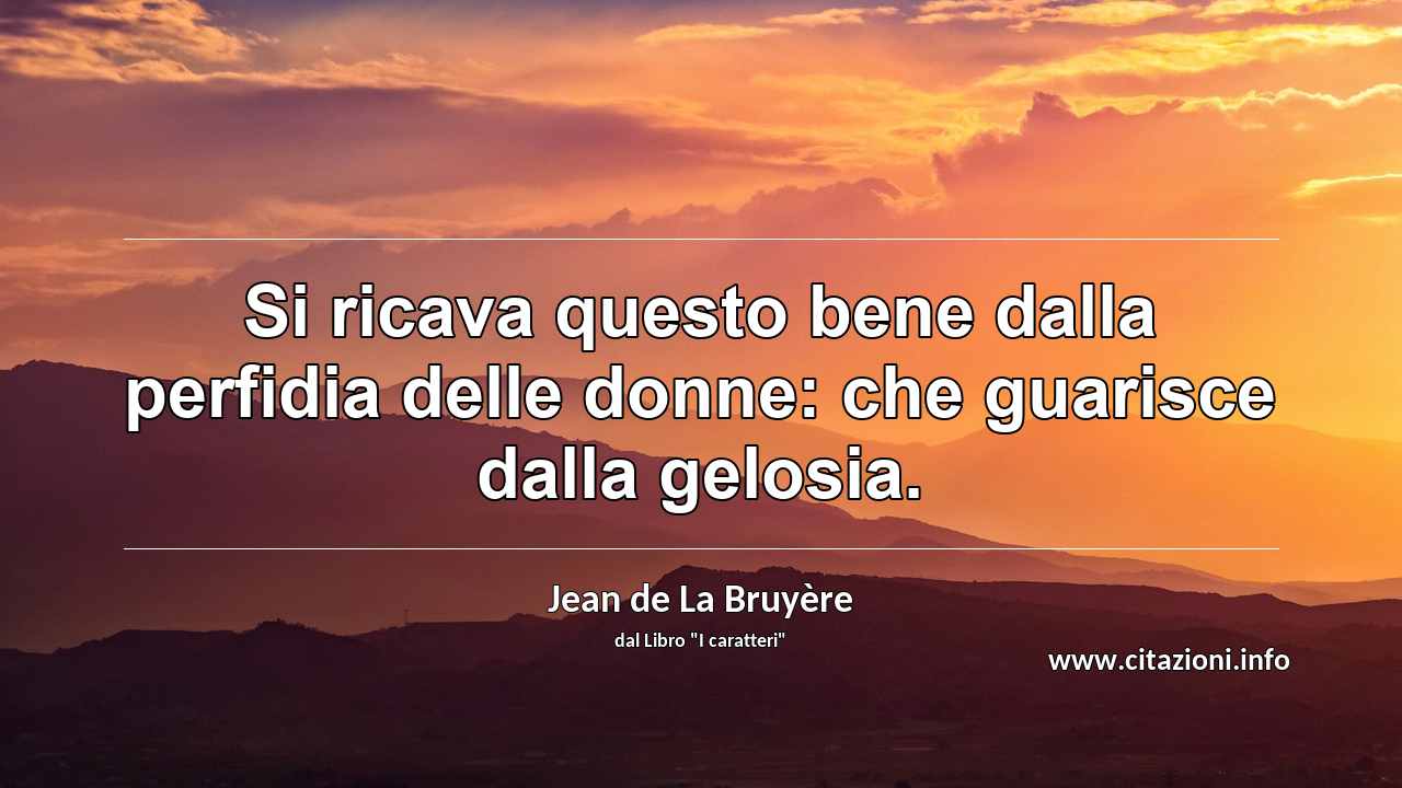 “Si ricava questo bene dalla perfidia delle donne: che guarisce dalla gelosia.”