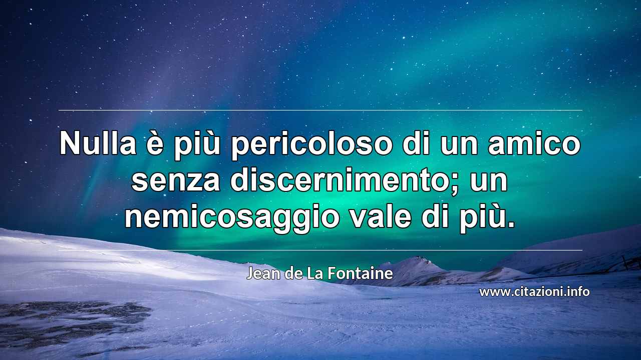 “Nulla è più pericoloso di un amico senza discernimento; un nemicosaggio vale di più.”
