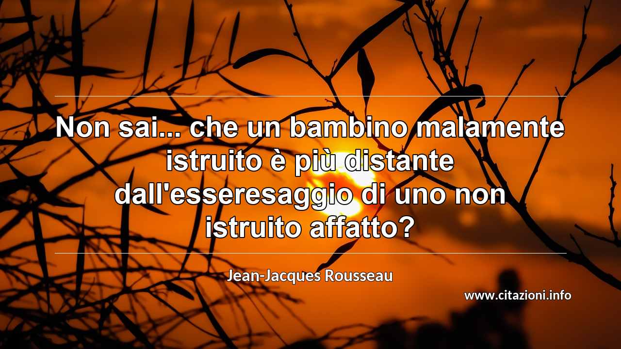 “Non sai... che un bambino malamente istruito è più distante dall'esseresaggio di uno non istruito affatto?”