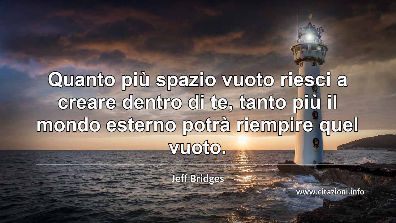 “Quanto più spazio vuoto riesci a creare dentro di te, tanto più il mondo esterno potrà riempire quel vuoto.”