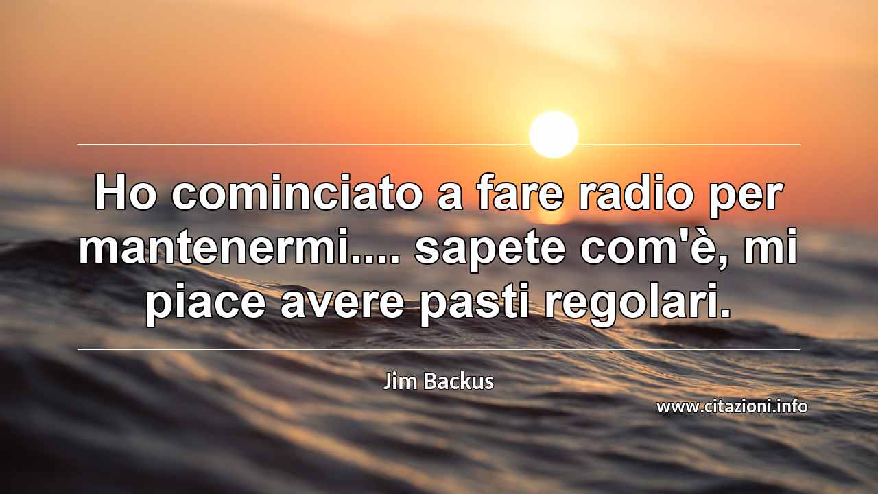 “Ho cominciato a fare radio per mantenermi.... sapete com'è, mi piace avere pasti regolari.”
