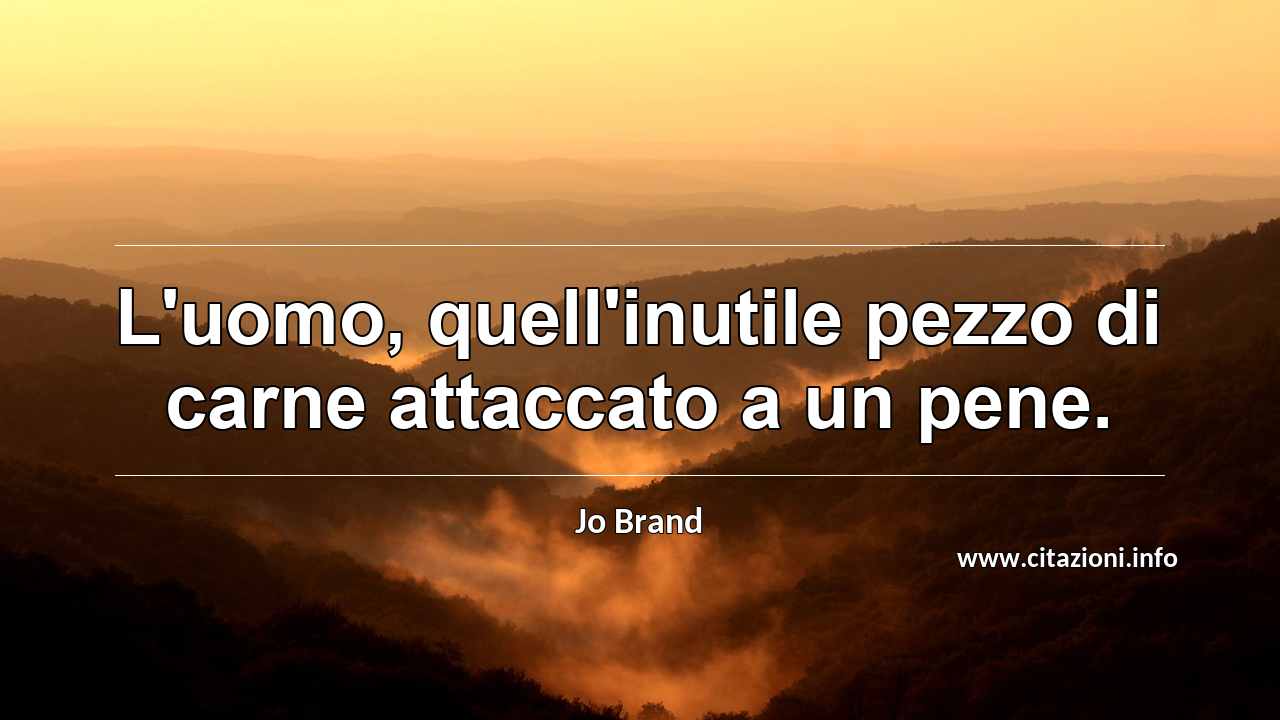 “L'uomo, quell'inutile pezzo di carne attaccato a un pene.”