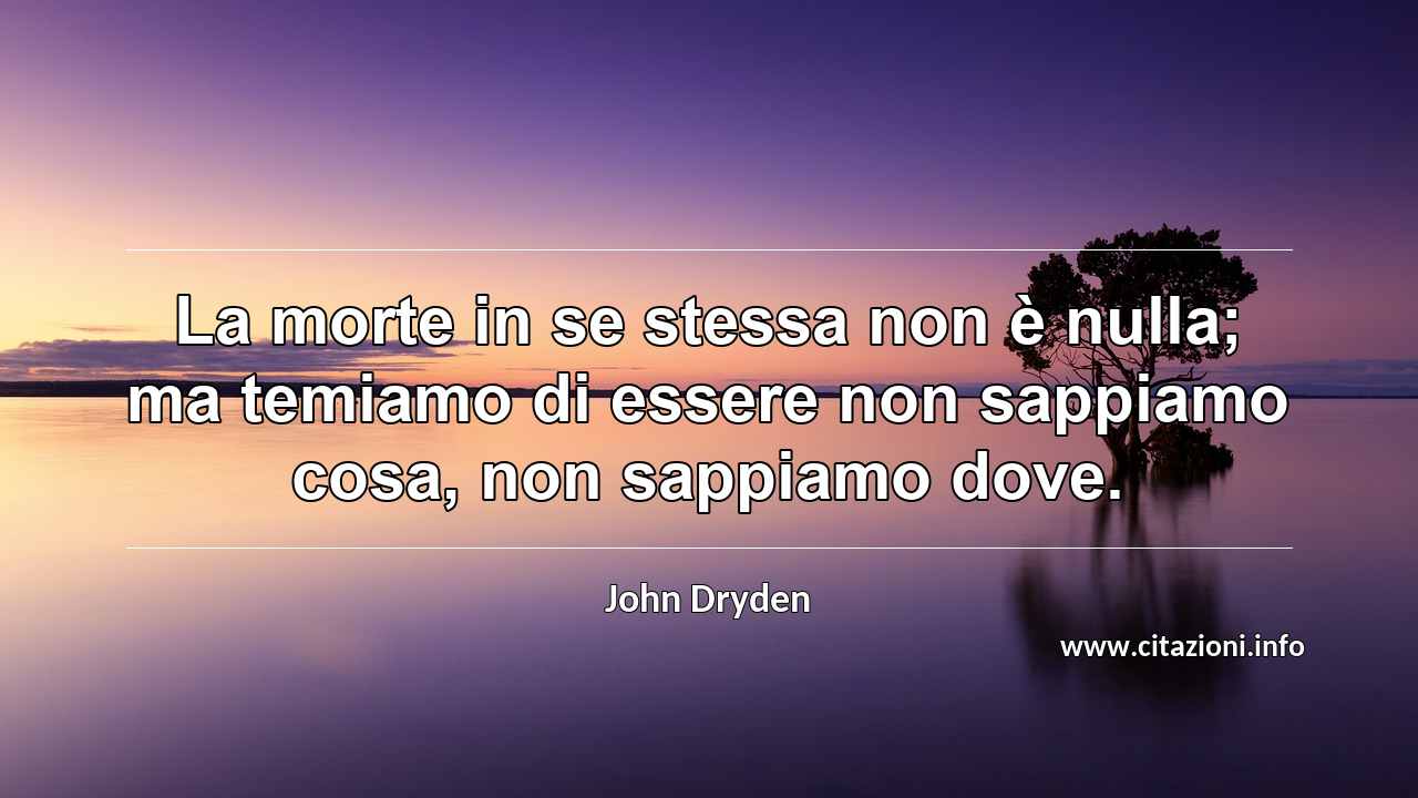 “La morte in se stessa non è nulla; ma temiamo di essere non sappiamo cosa, non sappiamo dove.”