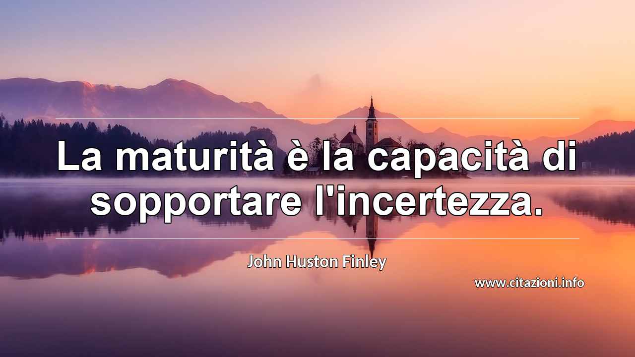 “La maturità è la capacità di sopportare l'incertezza.”