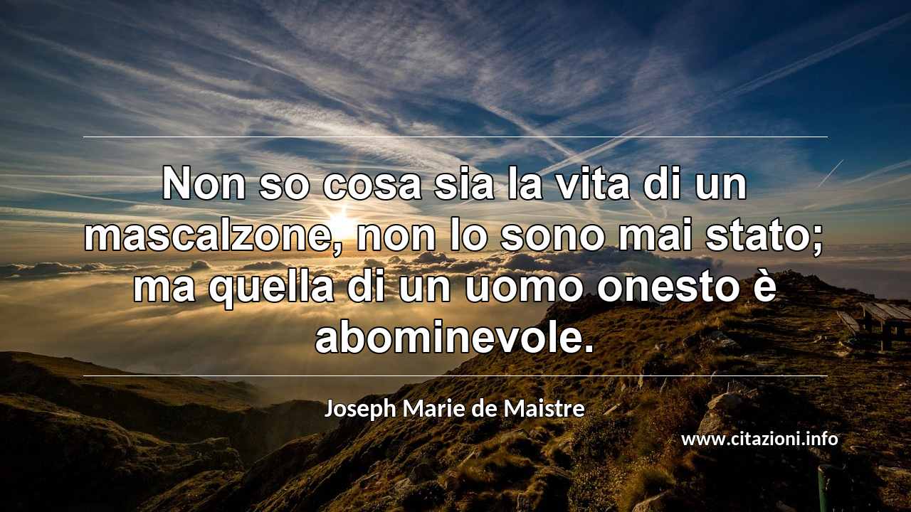 “Non so cosa sia la vita di un mascalzone, non lo sono mai stato; ma quella di un uomo onesto è abominevole.”