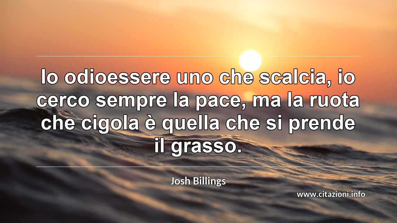 “Io odioessere uno che scalcia, io cerco sempre la pace, ma la ruota che cigola è quella che si prende il grasso.”