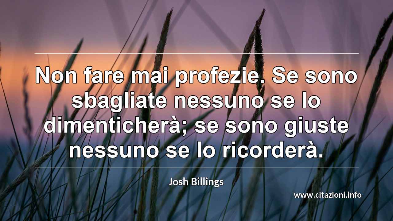 “Non fare mai profezie. Se sono sbagliate nessuno se lo dimenticherà; se sono giuste nessuno se lo ricorderà.”