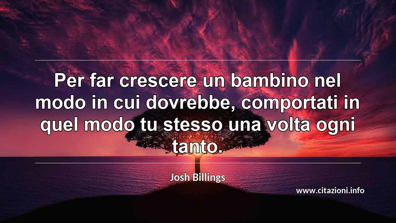 “Per far crescere un bambino nel modo in cui dovrebbe, comportati in quel modo tu stesso una volta ogni tanto.”