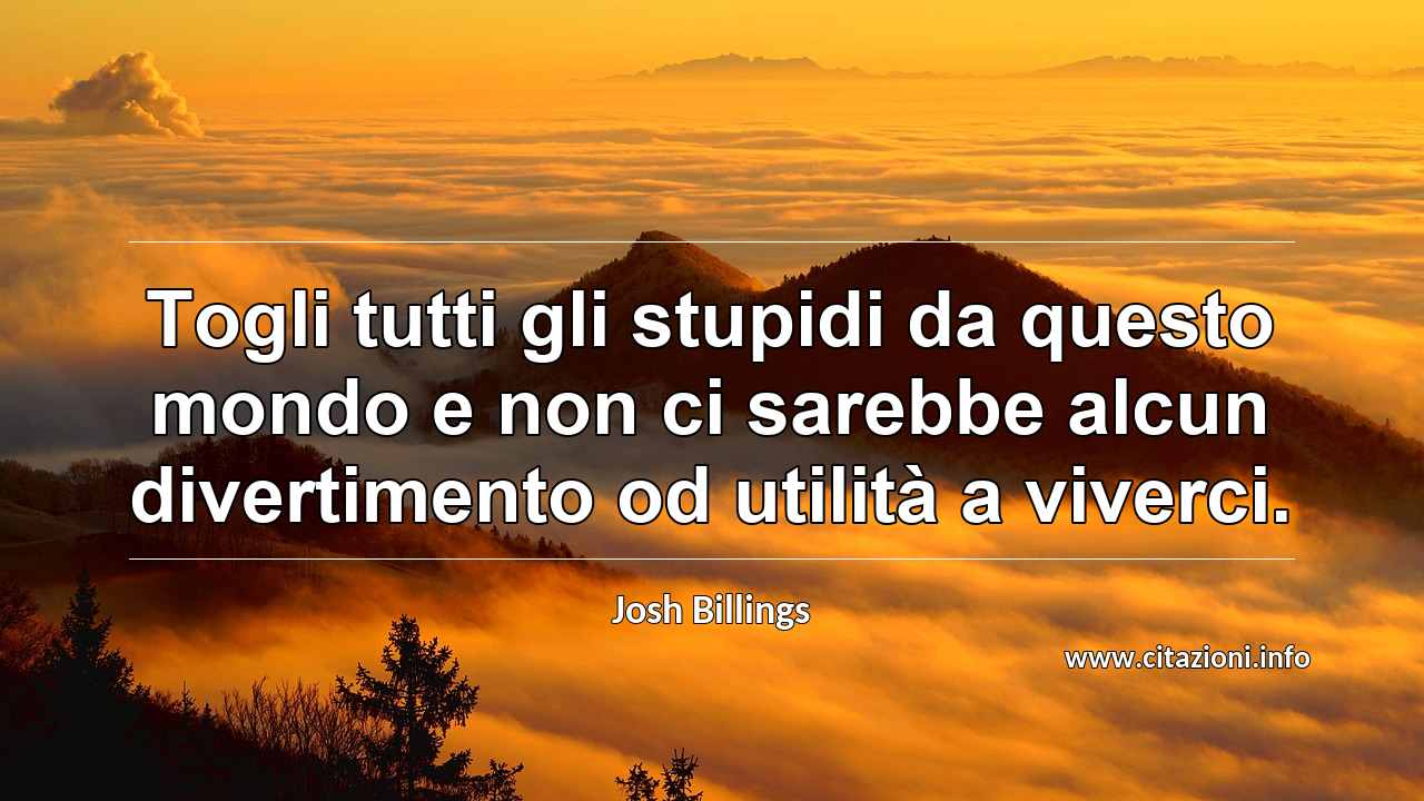 “Togli tutti gli stupidi da questo mondo e non ci sarebbe alcun divertimento od utilità a viverci.”