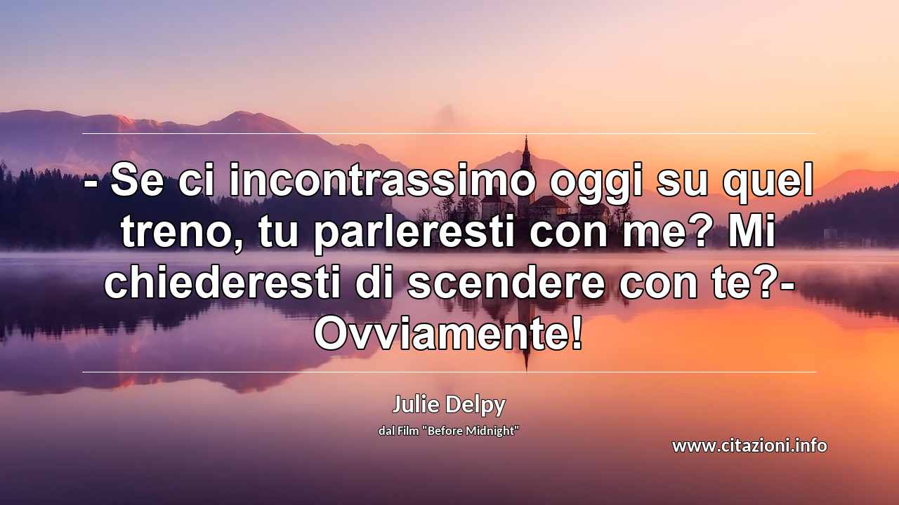 “- Se ci incontrassimo oggi su quel treno, tu parleresti con me? Mi chiederesti di scendere con te?- Ovviamente!”