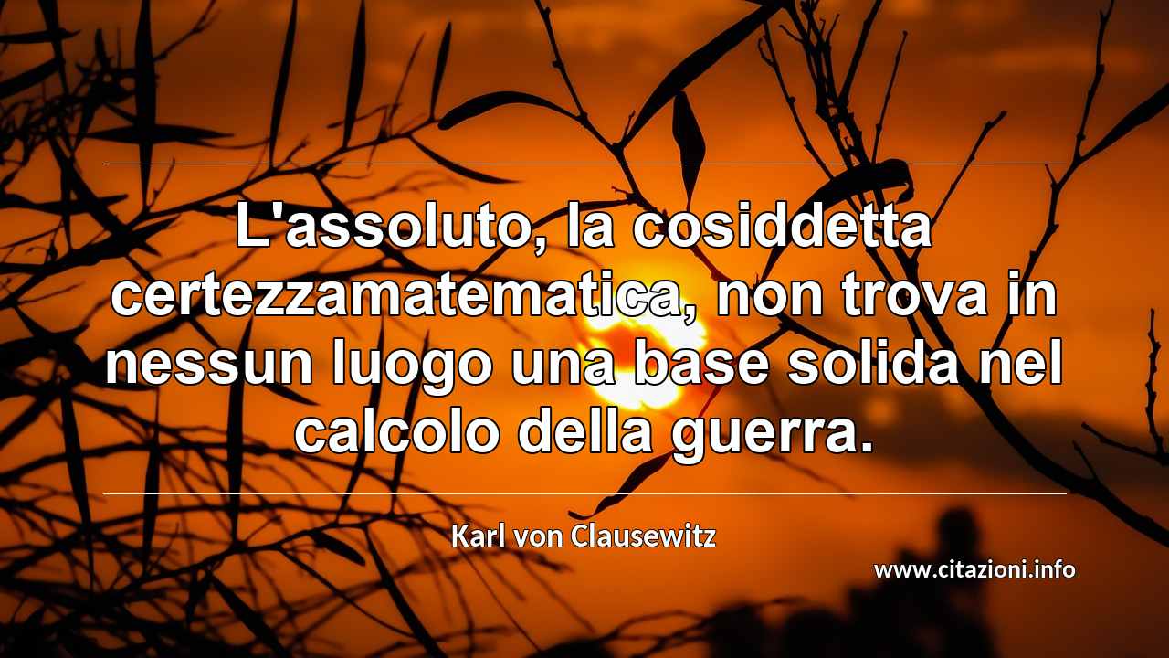 “L'assoluto, la cosiddetta certezzamatematica, non trova in nessun luogo una base solida nel calcolo della guerra.”