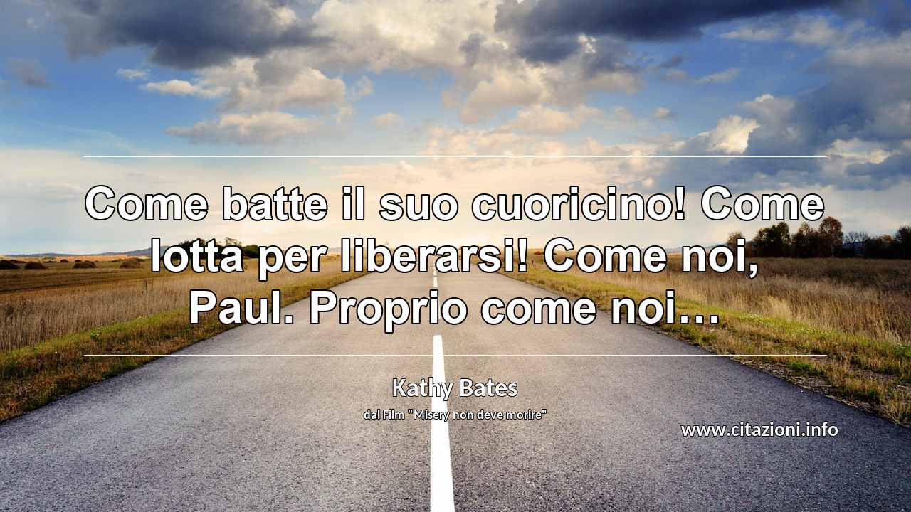 “Come batte il suo cuoricino! Come lotta per liberarsi! Come noi, Paul. Proprio come noi…”