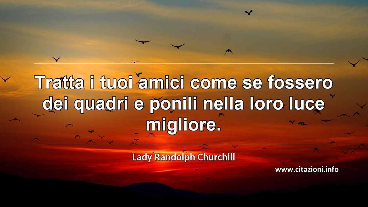 “Tratta i tuoi amici come se fossero dei quadri e ponili nella loro luce migliore.”