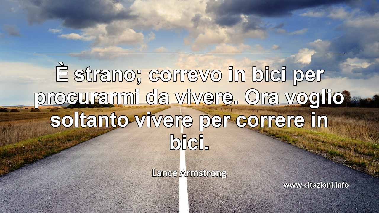 “È strano; correvo in bici per procurarmi da vivere. Ora voglio soltanto vivere per correre in bici.”