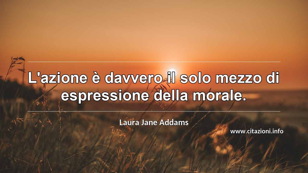 “L'azione è davvero il solo mezzo di espressione della morale.”