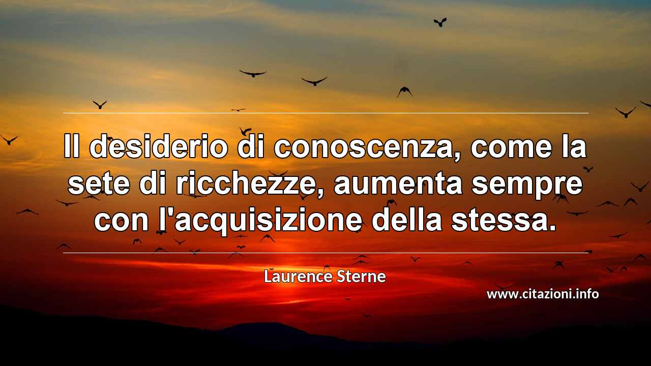 “Il desiderio di conoscenza, come la sete di ricchezze, aumenta sempre con l'acquisizione della stessa.”