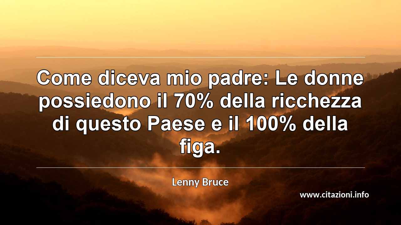 “Come diceva mio padre: Le donne possiedono il 70% della ricchezza di questo Paese e il 100% della figa.”