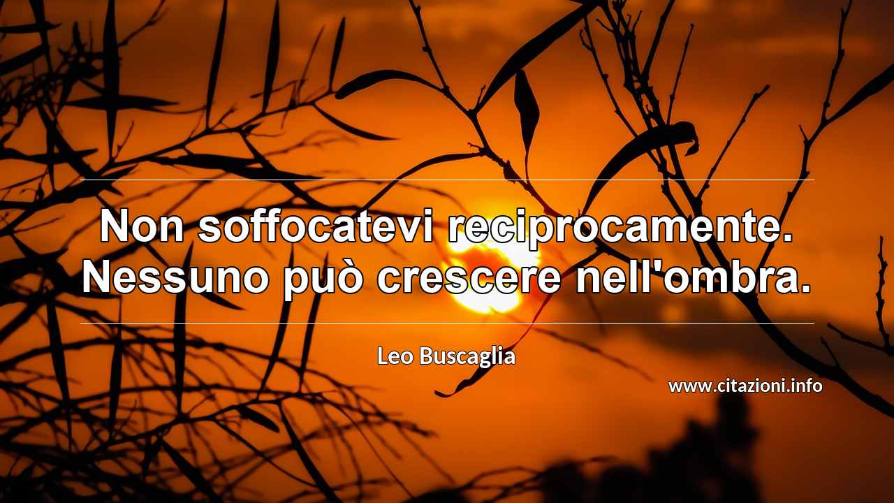 “Non soffocatevi reciprocamente. Nessuno può crescere nell'ombra.”
