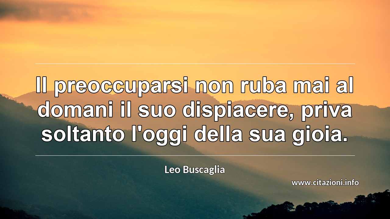 “Il preoccuparsi non ruba mai al domani il suo dispiacere, priva soltanto l'oggi della sua gioia.”