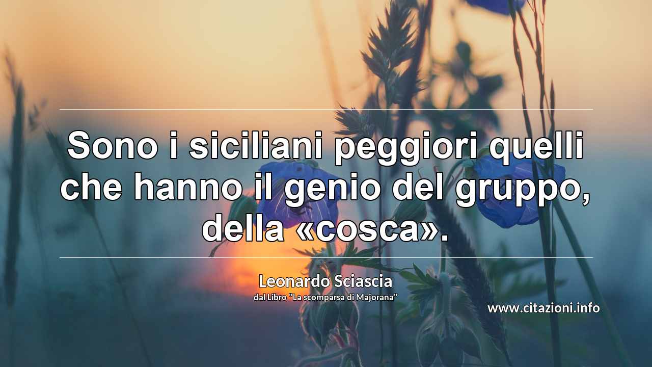 “Sono i siciliani peggiori quelli che hanno il genio del gruppo, della «cosca».”