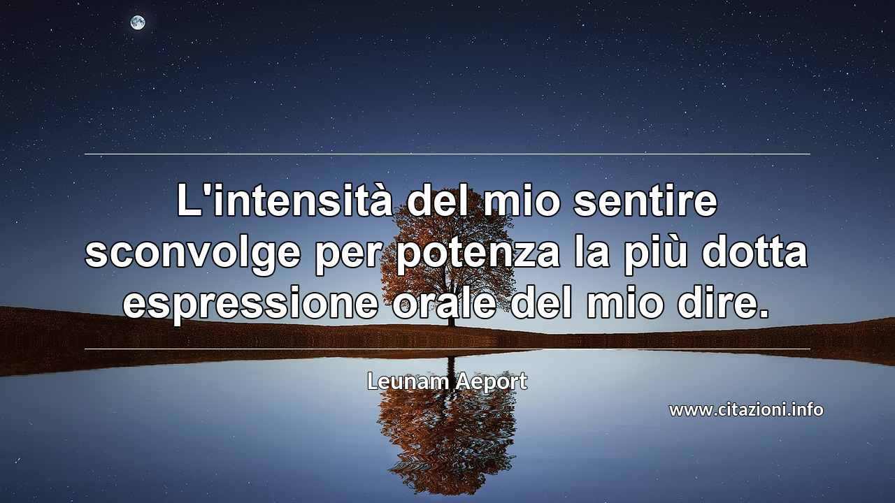 “L'intensità del mio sentire sconvolge per potenza la più dotta espressione orale del mio dire.”