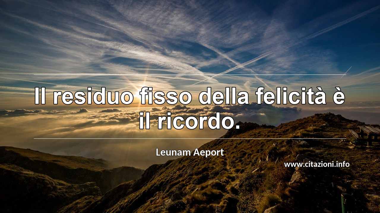 “Il residuo fisso della felicità è il ricordo.”
