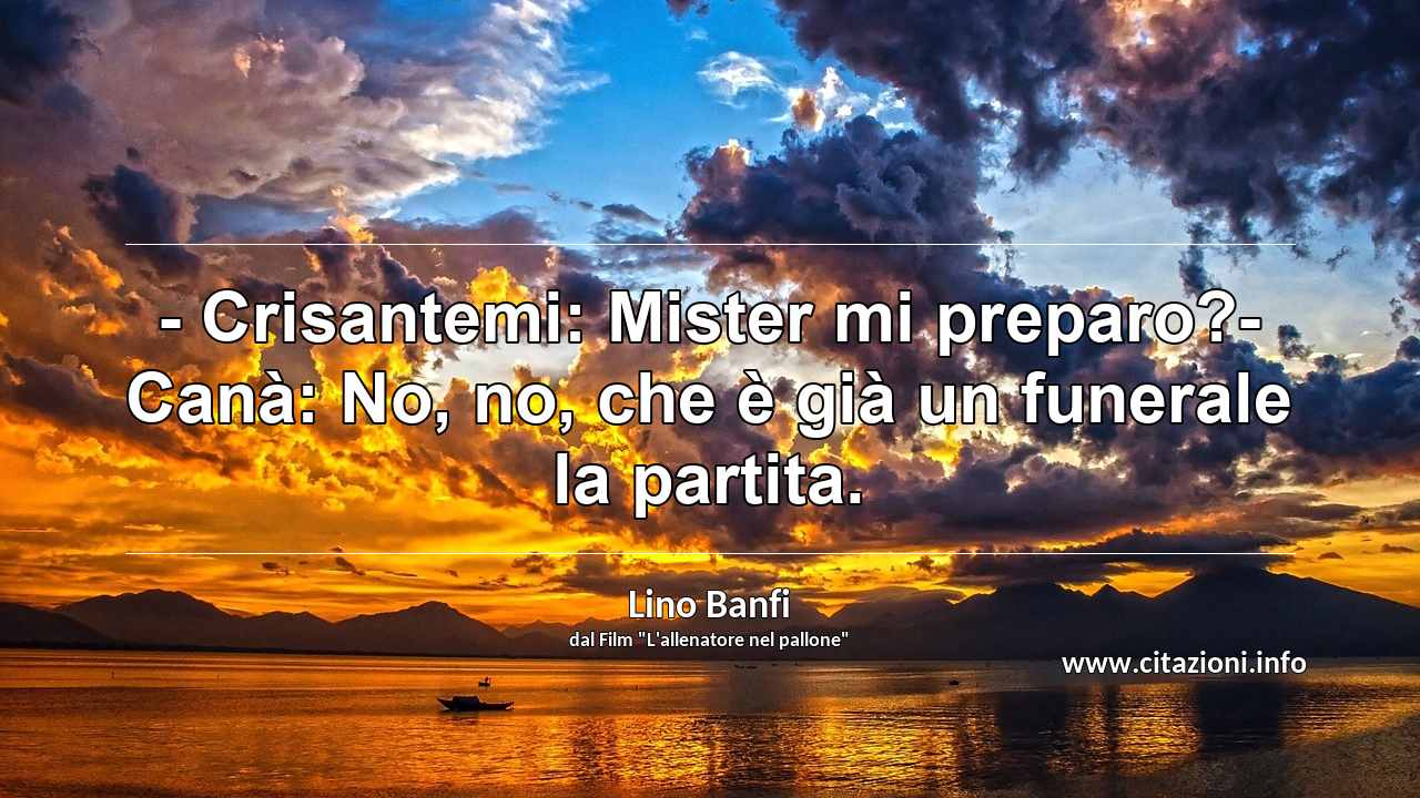 “- Crisantemi: Mister mi preparo?- Canà: No, no, che è già un funerale la partita.”
