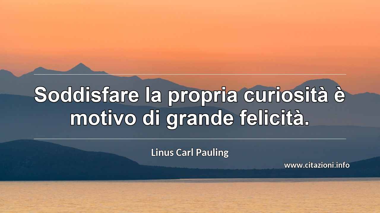 “Soddisfare la propria curiosità è motivo di grande felicità.”