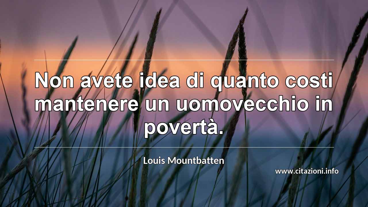 “Non avete idea di quanto costi mantenere un uomovecchio in povertà.”