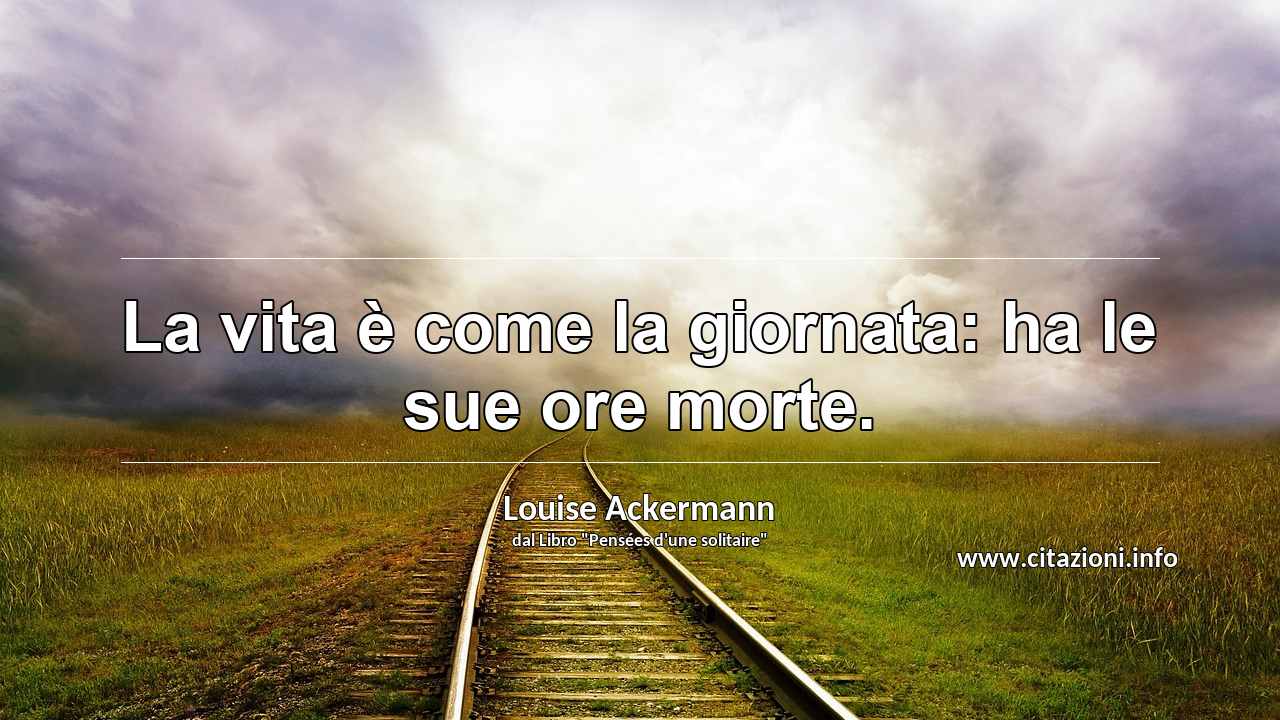 “La vita è come la giornata: ha le sue ore morte.”