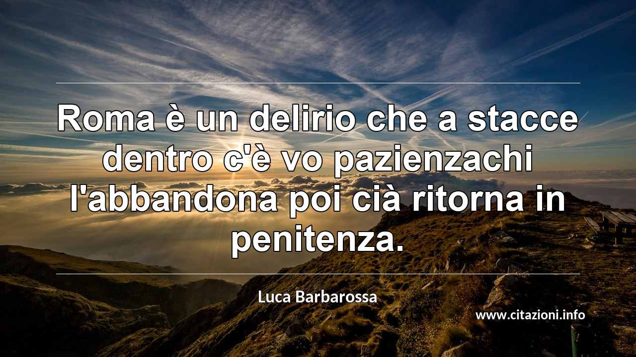 “Roma è un delirio che a stacce dentro c'è vo pazienzachi l'abbandona poi cià ritorna in penitenza.”