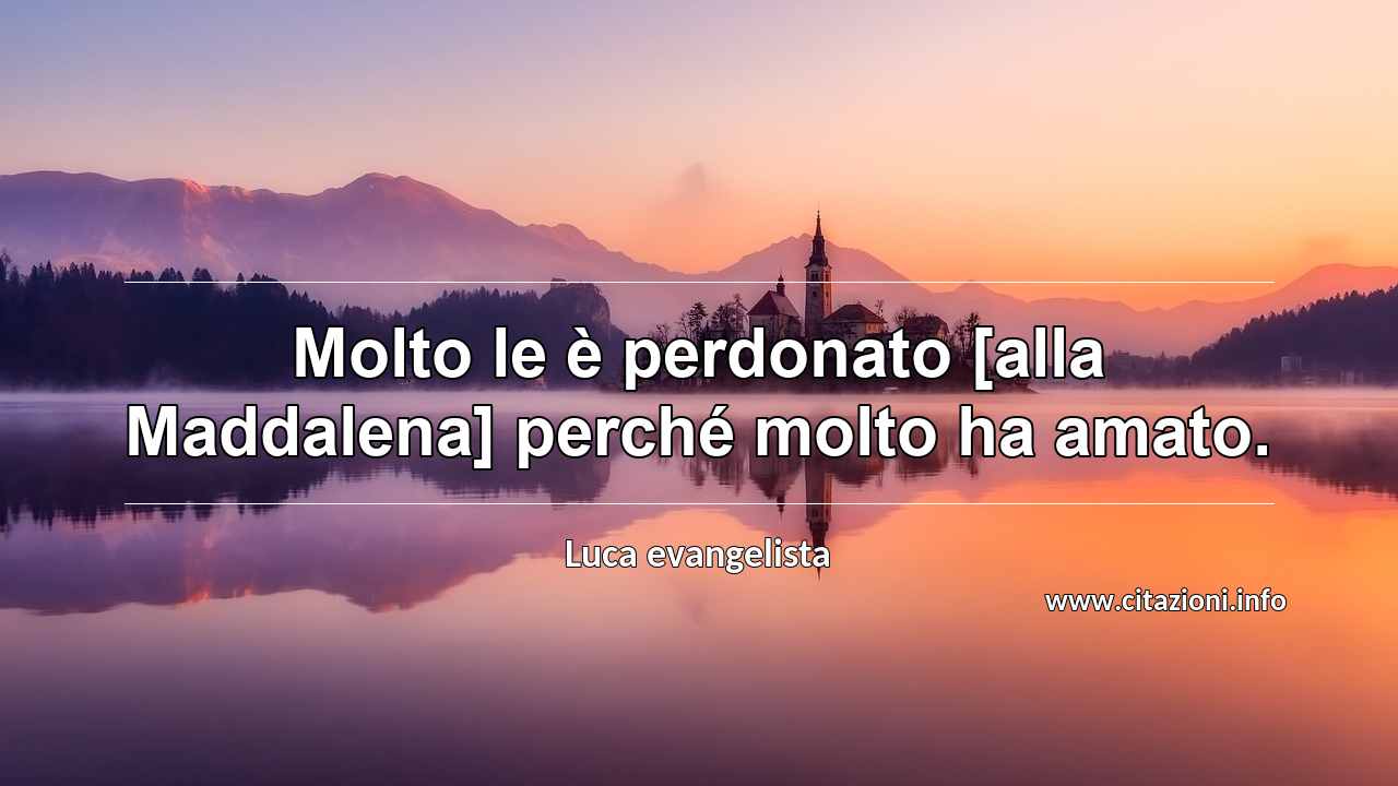 “Molto le è perdonato [alla Maddalena] perché molto ha amato.”
