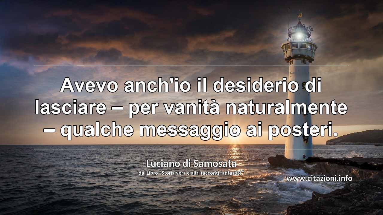 “Avevo anch'io il desiderio di lasciare – per vanità naturalmente – qualche messaggio ai posteri.”