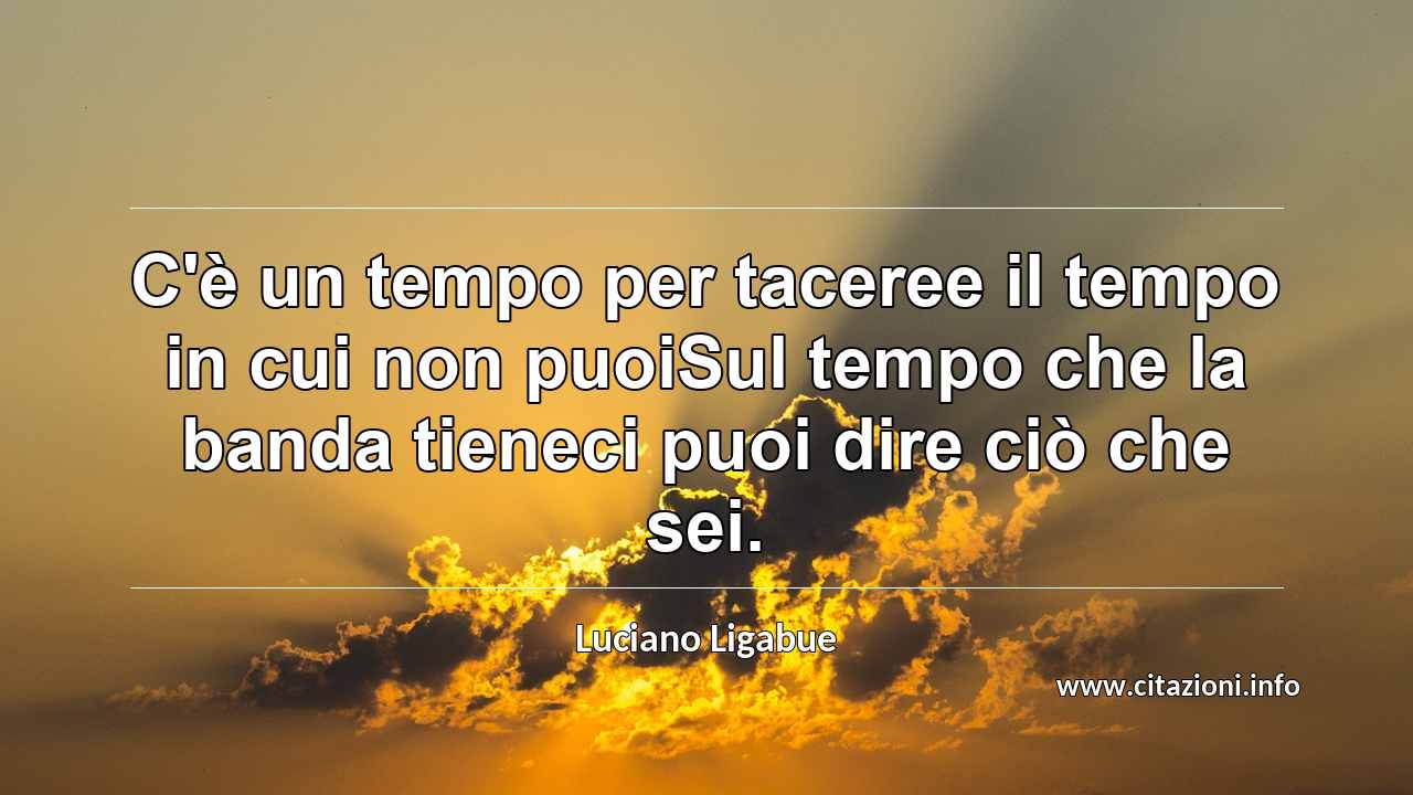 “C'è un tempo per taceree il tempo in cui non puoiSul tempo che la banda tieneci puoi dire ciò che sei.”