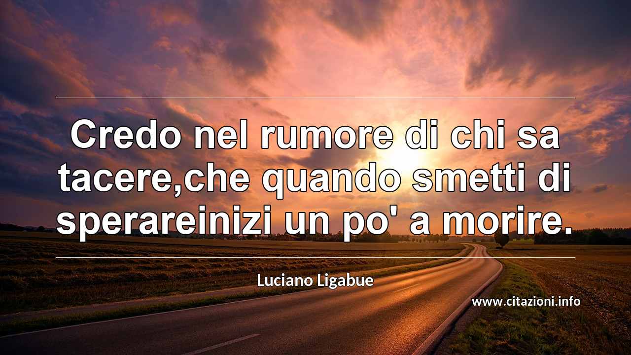 “Credo nel rumore di chi sa tacere,che quando smetti di sperareinizi un po' a morire.”
