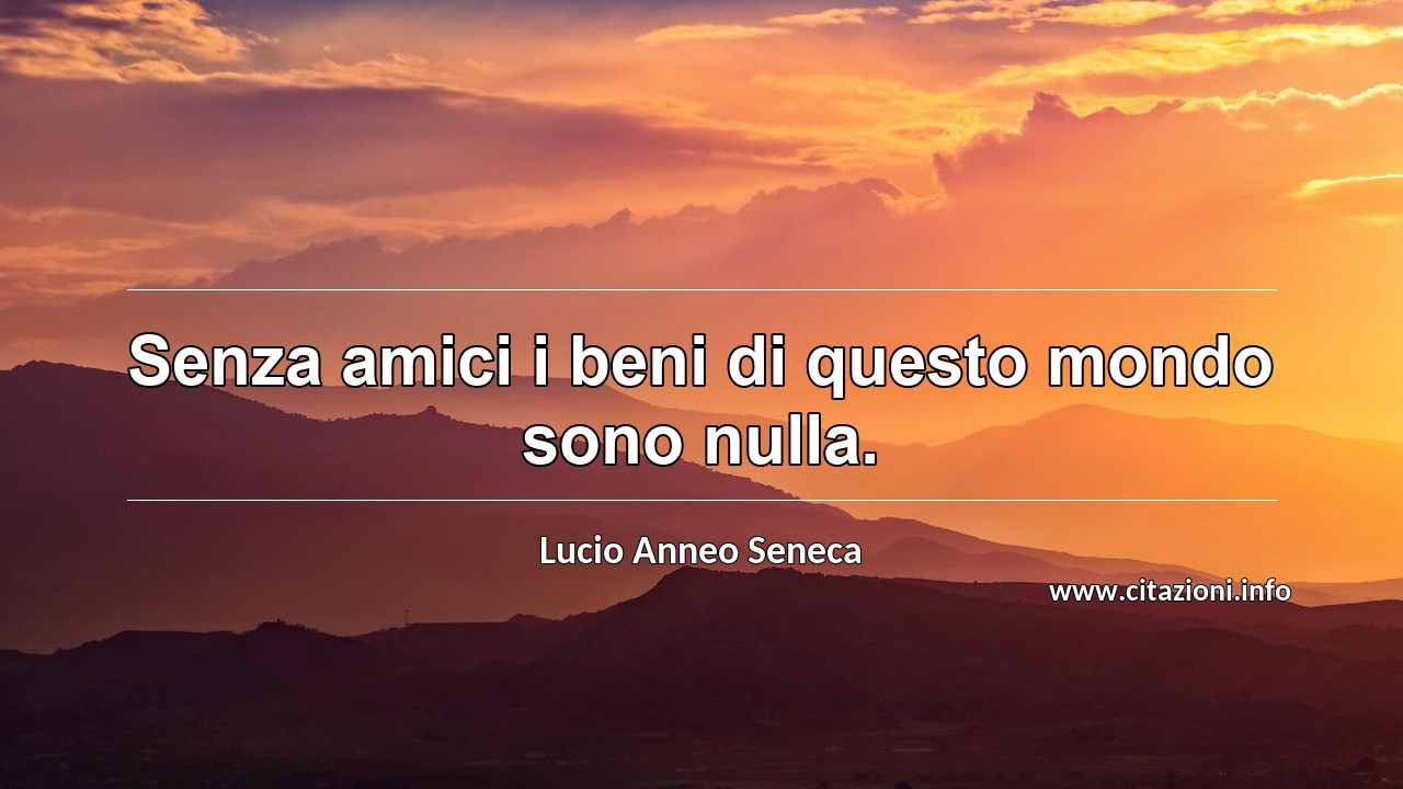 “Senza amici i beni di questo mondo sono nulla.”