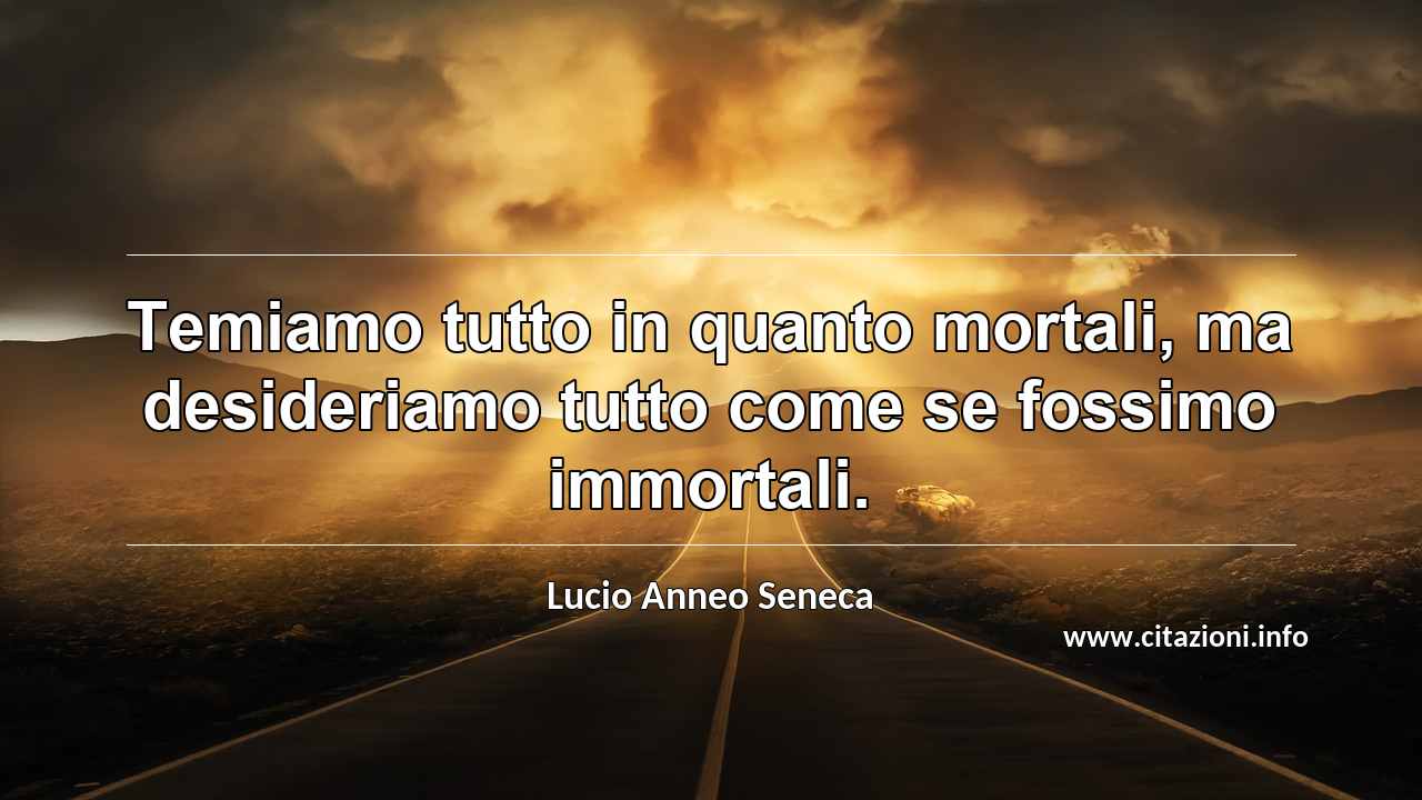 “Temiamo tutto in quanto mortali, ma desideriamo tutto come se fossimo immortali.”