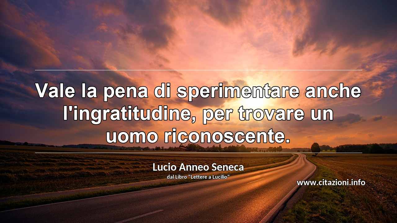 “Vale la pena di sperimentare anche l'ingratitudine, per trovare un uomo riconoscente.”