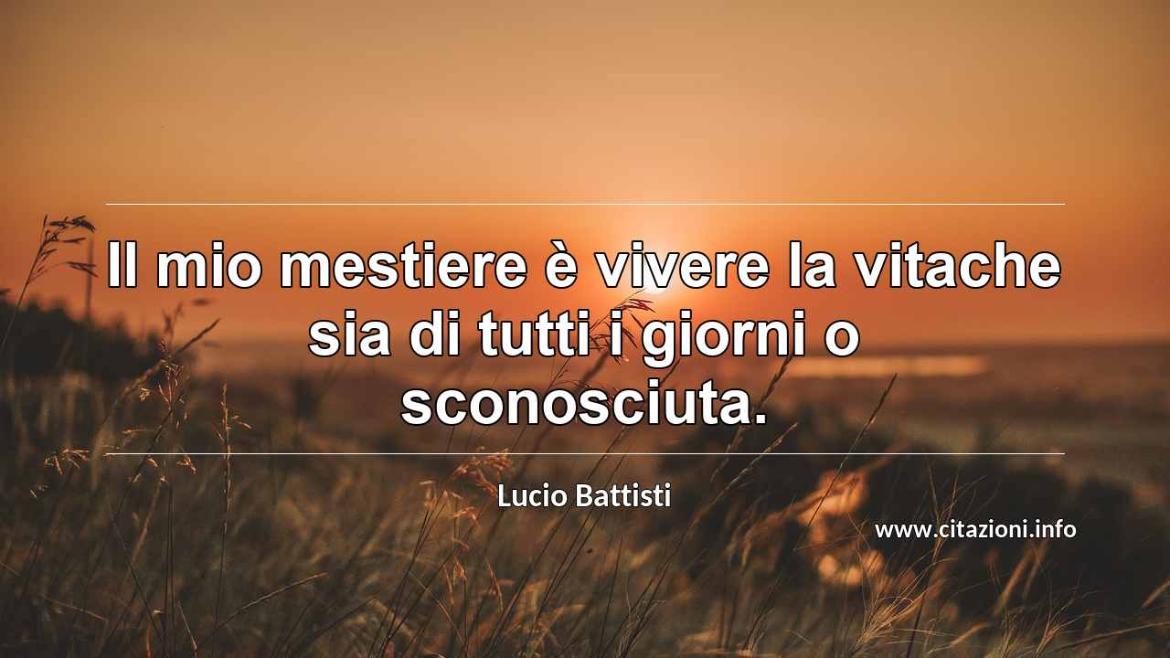 “Il mio mestiere è vivere la vitache sia di tutti i giorni o sconosciuta.”