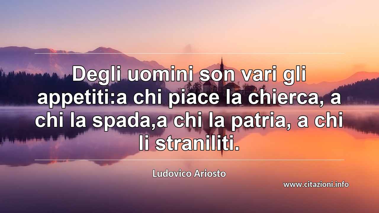 “Degli uomini son vari gli appetiti:a chi piace la chierca, a chi la spada,a chi la patria, a chi li straniliti.”