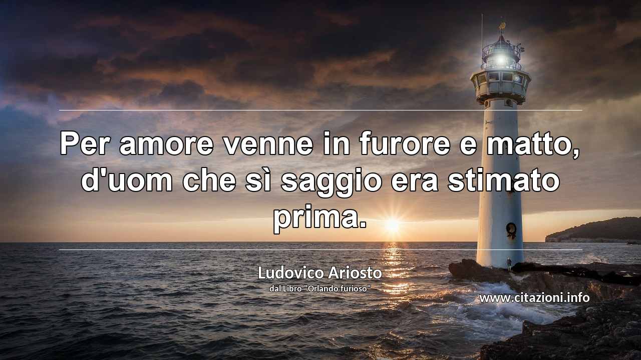 “Per amore venne in furore e matto, d'uom che sì saggio era stimato prima.”