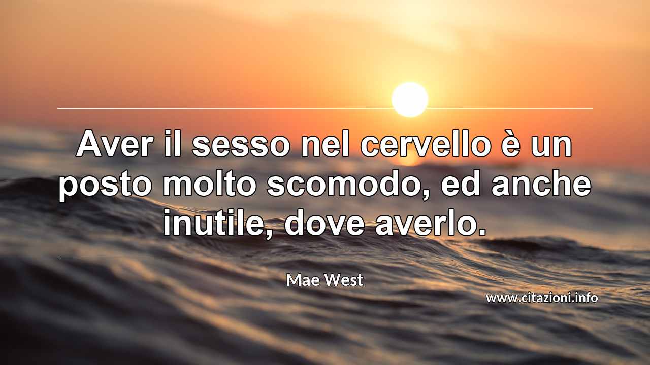 “Aver il sesso nel cervello è un posto molto scomodo, ed anche inutile, dove averlo.”