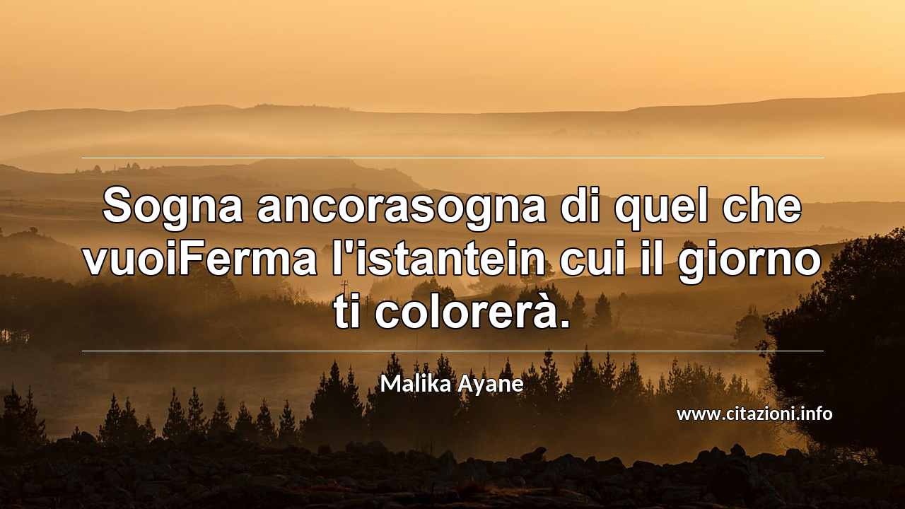 “Sogna ancorasogna di quel che vuoiFerma l'istantein cui il giorno ti colorerà.”