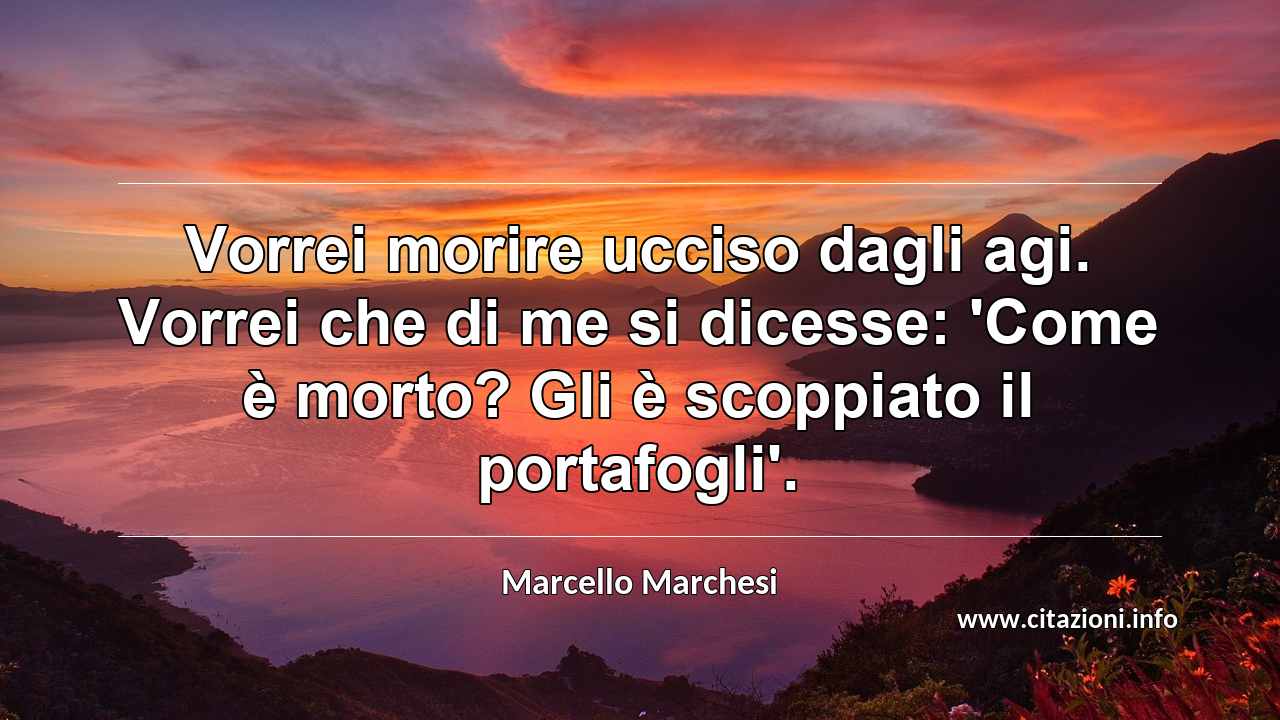 “Vorrei morire ucciso dagli agi. Vorrei che di me si dicesse: 'Come è morto? Gli è scoppiato il portafogli'.”