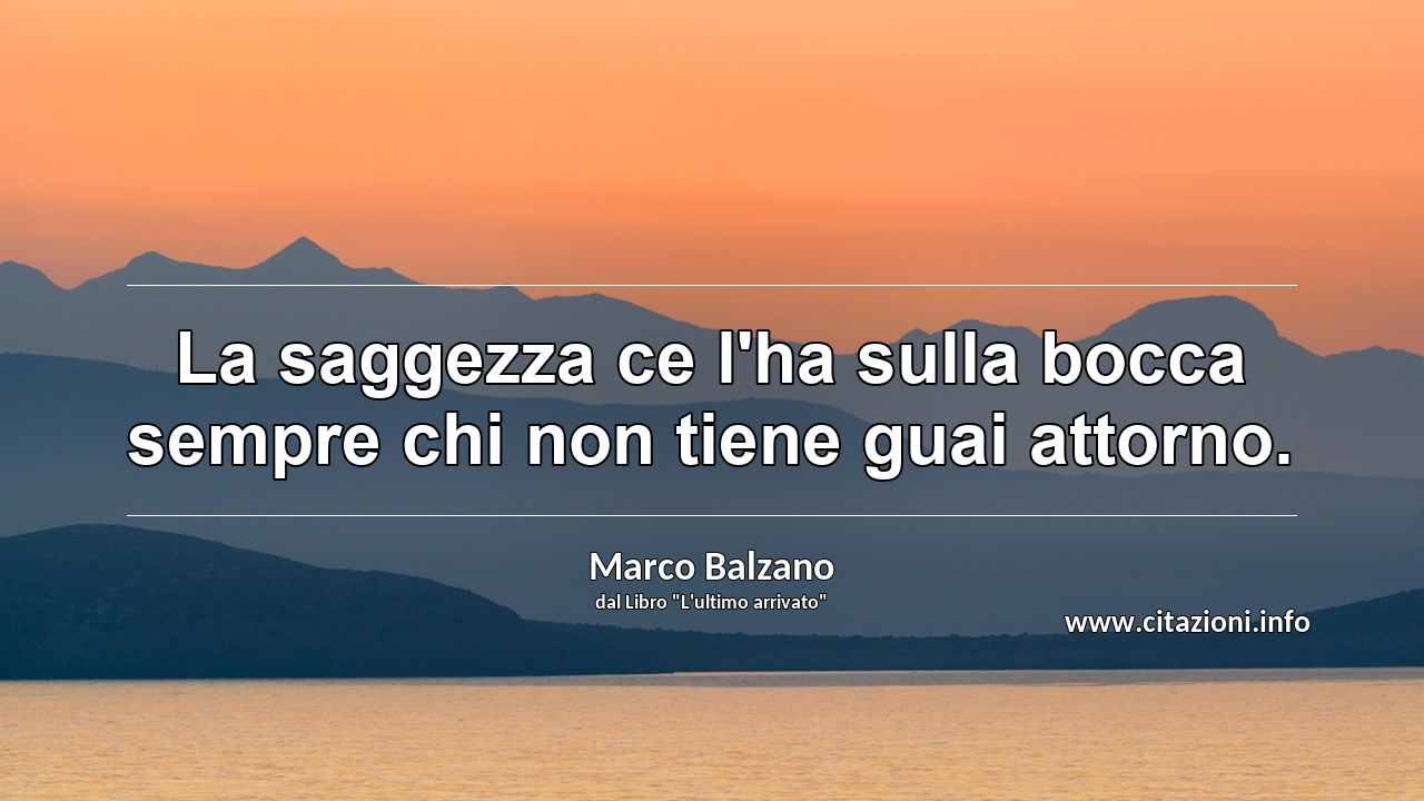 “La saggezza ce l'ha sulla bocca sempre chi non tiene guai attorno.”